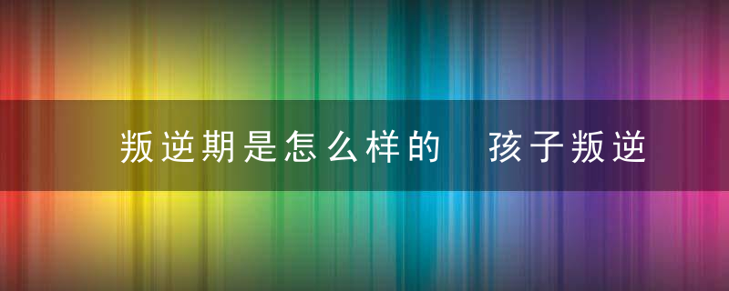 叛逆期是怎么样的 孩子叛逆期的表现